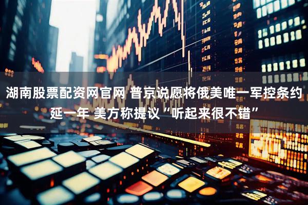 湖南股票配资网官网 普京说愿将俄美唯一军控条约延一年 美方称提议“听起来很不错”