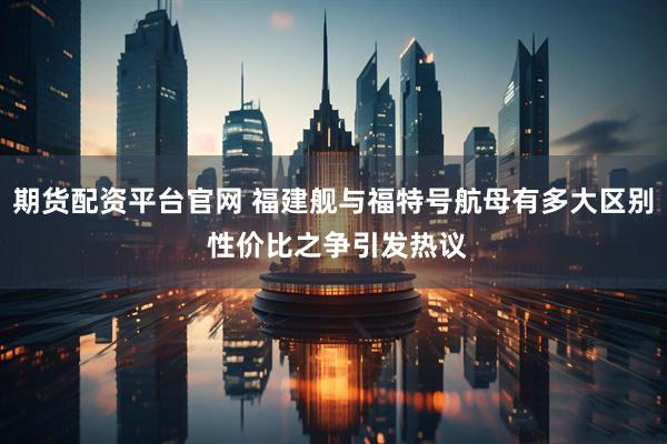 期货配资平台官网 福建舰与福特号航母有多大区别 性价比之争引发热议