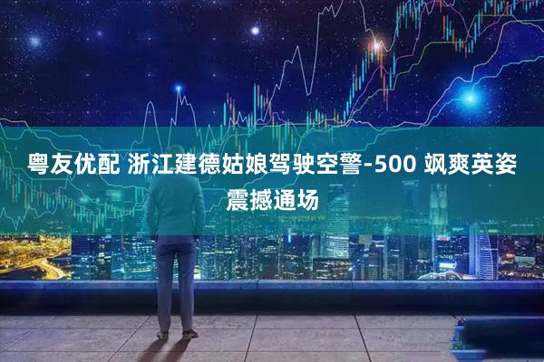 粤友优配 浙江建德姑娘驾驶空警-500 飒爽英姿震撼通场