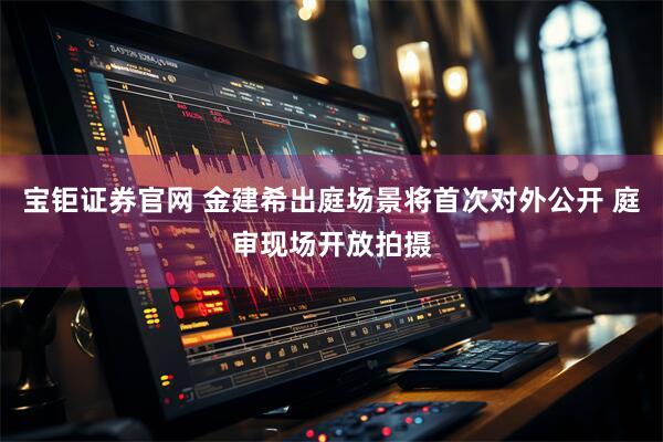 宝钜证券官网 金建希出庭场景将首次对外公开 庭审现场开放拍摄