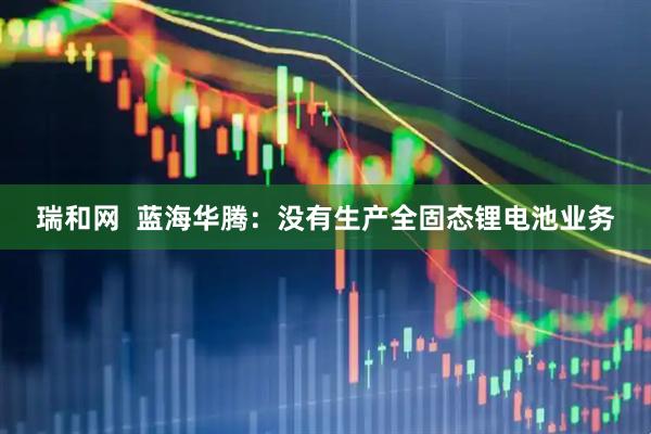 瑞和网  蓝海华腾：没有生产全固态锂电池业务