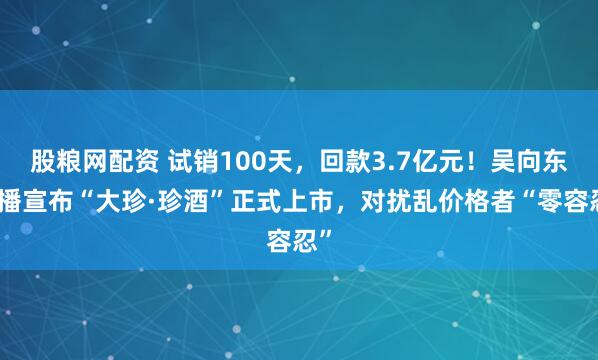 股粮网配资 试销100天，回款3.7亿元！吴向东直播宣布“大珍·珍酒”正式上市，对扰乱价格者“零容忍”