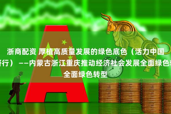浙商配资 厚植高质量发展的绿色底色（活力中国调研行） ——内蒙古浙江重庆推动经济社会发展全面绿色转型
