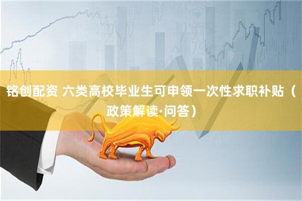 铭创配资 六类高校毕业生可申领一次性求职补贴（政策解读·问答）
