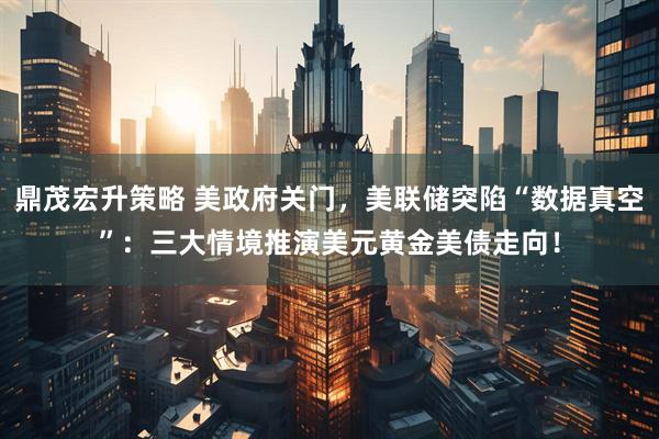 鼎茂宏升策略 美政府关门，美联储突陷“数据真空”：三大情境推演美元黄金美债走向！