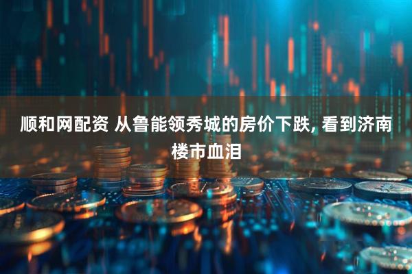 顺和网配资 从鲁能领秀城的房价下跌, 看到济南楼市血泪
