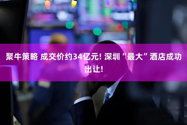 聚牛策略 成交价约34亿元! 深圳“最大”酒店成功出让!
