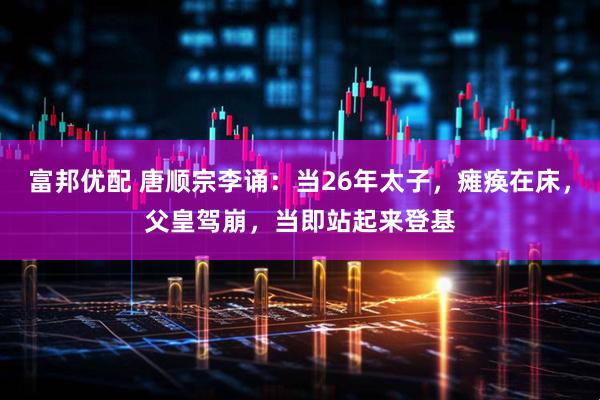 富邦优配 唐顺宗李诵：当26年太子，瘫痪在床，父皇驾崩，当即站起来登基