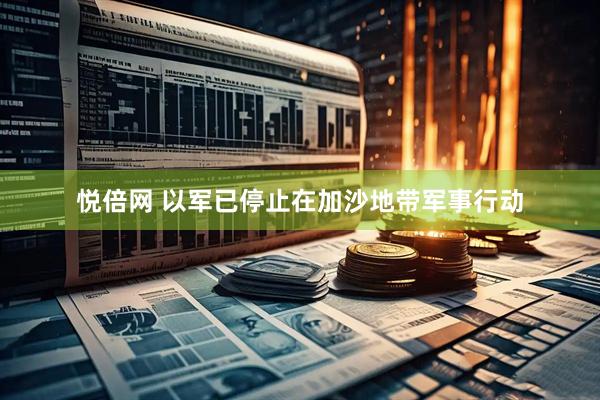 悦倍网 以军已停止在加沙地带军事行动