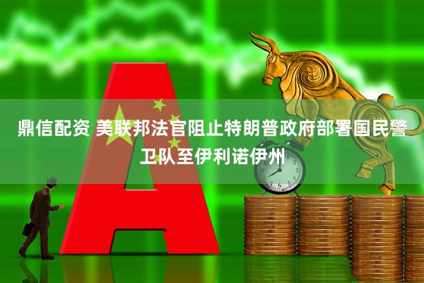 鼎信配资 美联邦法官阻止特朗普政府部署国民警卫队至伊利诺伊州
