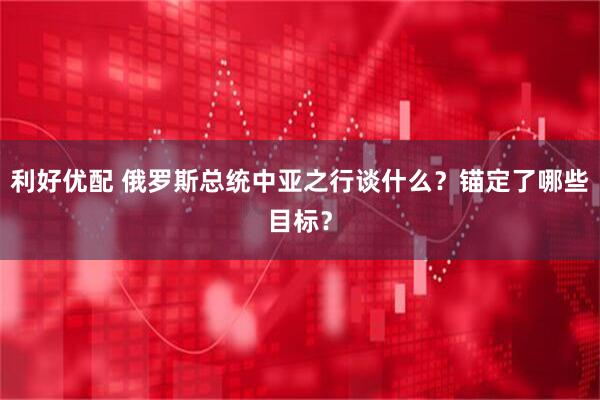 利好优配 俄罗斯总统中亚之行谈什么？锚定了哪些目标？