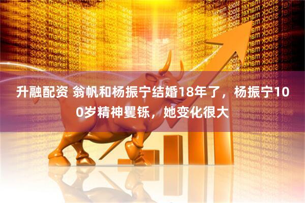 升融配资 翁帆和杨振宁结婚18年了，杨振宁100岁精神矍铄，她变化很大