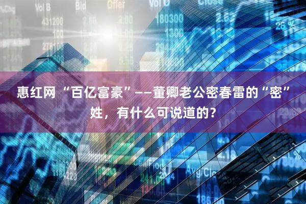 惠红网 “百亿富豪”——董卿老公密春雷的“密”姓，有什么可说道的？