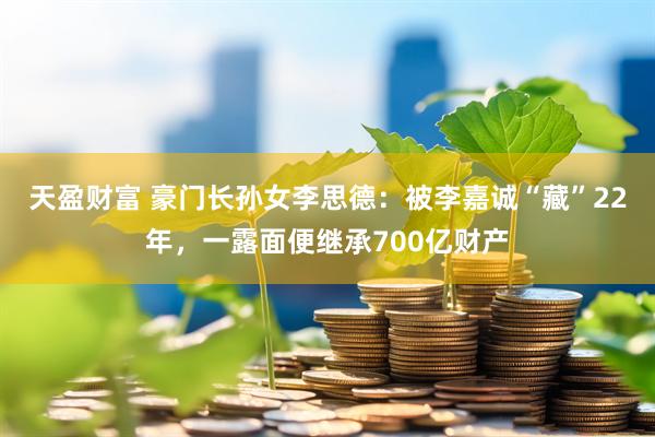 天盈财富 豪门长孙女李思德：被李嘉诚“藏”22年，一露面便继承700亿财产