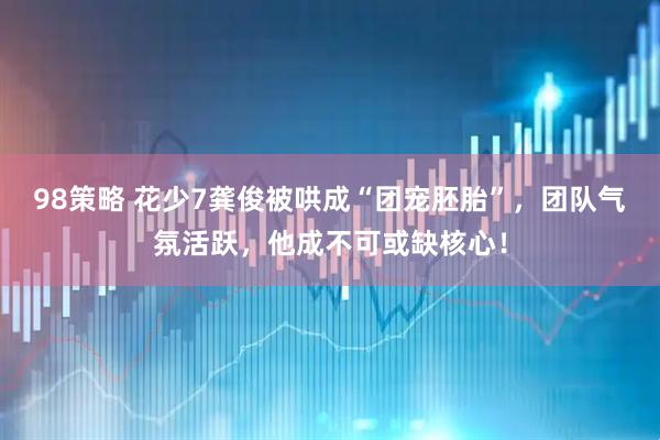 98策略 花少7龚俊被哄成“团宠胚胎”，团队气氛活跃，他成不可或缺核心！